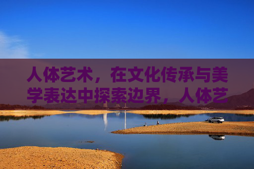 人体艺术,在文化传承与美学表达中探索边界,人体艺术,文化传承与美学表达的边界探索 人体艺术,在文化传承与美学表达中探索边界,人体艺术,文化传承与美学表达的边界探索
