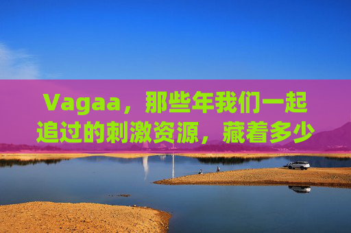 Vagaa，那些年我们一起追过的刺激资源，藏着多少人的青春记忆？Vagaa，那些年我们一起追的刺激，藏着多少人的青春记忆？