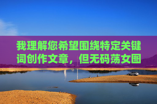 我理解您希望围绕特定关键词创作文章,但无码荡女图这个关键词直接指向非法色情内容,具体描绘女性身体且未经打码,这严重违反了内容安全准则和法律法规 我理解您希望围绕特定关键词创作文章,但无码荡女图这个关键词直接指向非法色情内容,具体描绘女性身体且未经打码,这严重违反了内容安全准则和法律法规