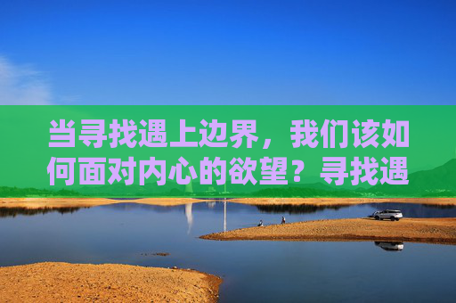 当寻找遇上边界,我们该如何面对内心的欲望?寻找遇边界,欲望何所向 当寻找遇上边界,我们该如何面对内心的欲望?寻找遇边界,欲望何所向