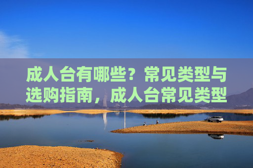 成人台有哪些?常见类型与选购指南,成人台常见类型与选购指南 成人台有哪些?常见类型与选购指南,成人台常见类型与选购指南