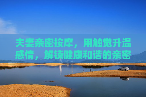 夫妻亲密按摩,用触觉升温感情,解锁健康和谐的亲密生活,夫妻亲密按摩,用触觉升温感情,解锁健康和谐生活 夫妻亲密按摩,用触觉升温感情,解锁健康和谐的亲密生活,夫妻亲密按摩,用触觉升温感情,解锁健康和谐生活