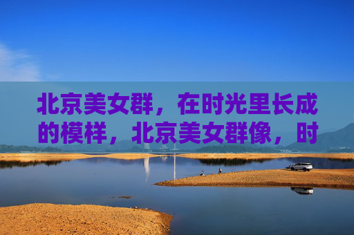 北京美女群，在时光里长成的模样，北京美女群像，时光长成的模样