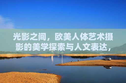 光影之间,欧美人体艺术摄影的美学探索与人文表达,光影之间,欧美人体艺术摄影的美学人文探索 光影之间,欧美人体艺术摄影的美学探索与人文表达,光影之间,欧美人体艺术摄影的美学人文探索