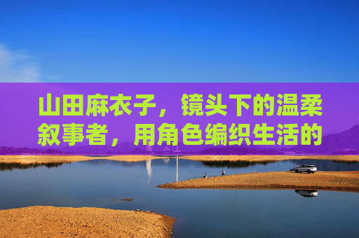 山田麻衣子，镜头下的温柔叙事者，用角色编织生活的肌理，山田麻衣子，镜头下的温柔叙事者，编织生活的角色肌理