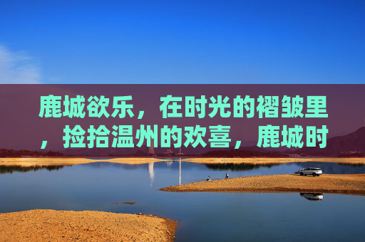 鹿城欲乐，在时光的褶皱里，捡拾温州的欢喜，鹿城时光褶皱，捡拾欢喜