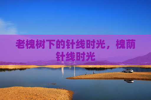 老槐树下的针线时光,槐荫针线时光 老槐树下的针线时光,槐荫针线时光