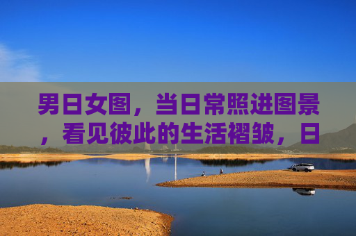 男日女图,当日常照进图景,看见彼此的生活褶皱,日常图景里的生活褶皱 男日女图,当日常照进图景,看见彼此的生活褶皱,日常图景里的生活褶皱
