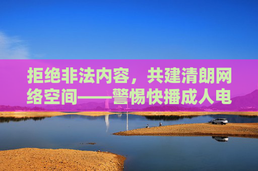 拒绝非法内容，共建清朗网络空间——警惕快播成人电影免费下载的陷阱与危害，警惕快播成人电影免费下载陷阱，共建清朗网络空间