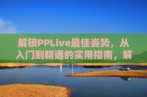 解锁PPLive最佳姿势,从入门到精通的实用指南,解锁PPLive最佳姿势,从入门到精通实用指南 解锁PPLive最佳姿势,从入门到精通的实用指南,解锁PPLive最佳姿势,从入门到精通实用指南