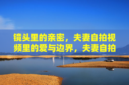 镜头里的亲密，夫妻自拍视频里的爱与边界，夫妻自拍视频，镜头里的亲密与爱的边界