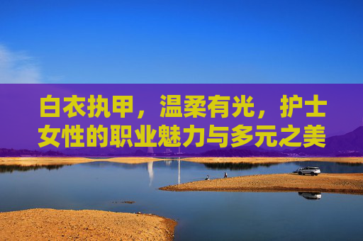 白衣执甲,温柔有光,护士女性的职业魅力与多元之美,白衣执甲,温柔有光,护士女性的职业魅力与多元之美 白衣执甲,温柔有光,护士女性的职业魅力与多元之美,白衣执甲,温柔有光,护士女性的职业魅力与多元之美