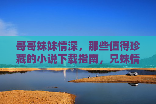哥哥妹妹情深,那些值得珍藏的小说下载指南,兄妹情深小说珍藏下载指南 哥哥妹妹情深,那些值得珍藏的小说下载指南,兄妹情深小说珍藏下载指南