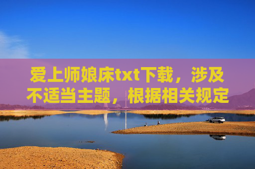 爱上师娘床txt下载，涉及不适当主题，根据相关规定，我无法为你生成标题。请遵守法律法规和公序良俗，尊重社会道德规范，避免传播或请求生成不良信息。如果你有其他合规的内容需求，我会很乐意帮助你。