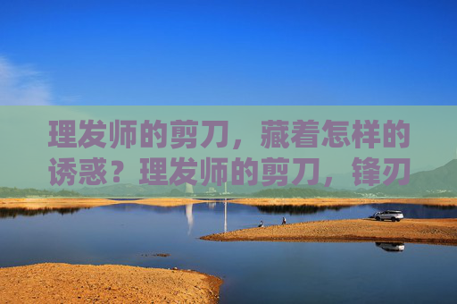 理发师的剪刀,藏着怎样的诱惑?理发师的剪刀,锋刃里的诱惑 理发师的剪刀,藏着怎样的诱惑?理发师的剪刀,锋刃里的诱惑
