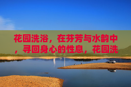 花园洗浴,在芬芳与水韵中,寻回身心的性息,花园洗浴,芬芳水韵中寻回身心休憩 花园洗浴,在芬芳与水韵中,寻回身心的性息,花园洗浴,芬芳水韵中寻回身心休憩