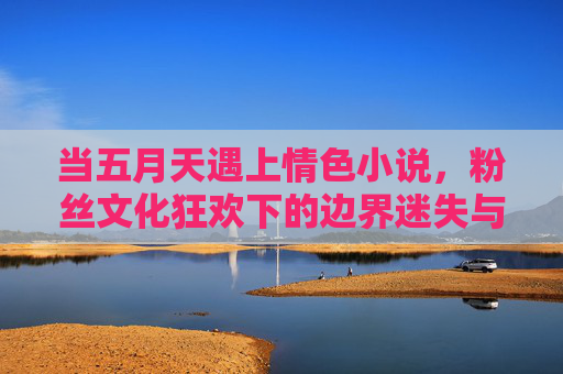 当五月天遇上情色小说,粉丝文化狂欢下的边界迷失与价值警示,当五月天遇上情色小说,粉丝狂欢中的边界迷失与价值警示 当五月天遇上情色小说,粉丝文化狂欢下的边界迷失与价值警示,当五月天遇上情色小说,粉丝狂欢中的边界迷失与价值警示