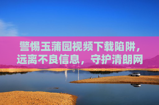 警惕玉蒲园视频下载陷阱,远离不良信息,守护清朗网络空间,警惕玉蒲园视频下载陷阱,守护清朗网络空间 警惕玉蒲园视频下载陷阱,远离不良信息,守护清朗网络空间,警惕玉蒲园视频下载陷阱,守护清朗网络空间