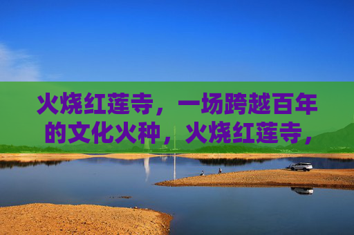 火烧红莲寺,一场跨越百年的文化火种,火烧红莲寺,百年不灭的文化火种 火烧红莲寺,一场跨越百年的文化火种,火烧红莲寺,百年不灭的文化火种