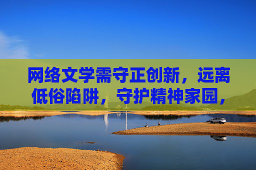 网络文学需守正创新，远离低俗陷阱，守护精神家园，网络文学守正创新，守护精神家园拒低俗