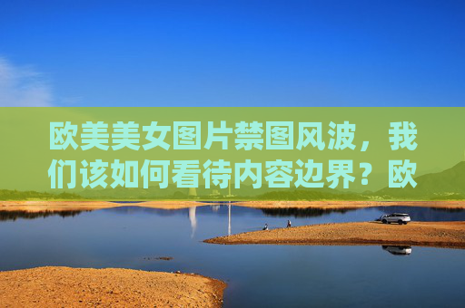 欧美美女图片禁图风波,我们该如何看待内容边界?欧美美女图片禁图风波,内容边界的审视 欧美美女图片禁图风波,我们该如何看待内容边界?欧美美女图片禁图风波,内容边界的审视