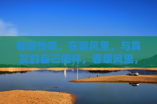春暖性吧,在暖风里,与真实的自己碰杯,春暖风里,与真实的自己碰杯 春暖性吧,在暖风里,与真实的自己碰杯,春暖风里,与真实的自己碰杯