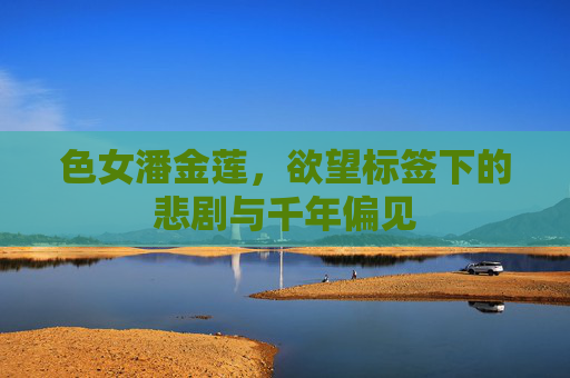 色女潘金莲,欲望标签下的悲剧与千年偏见 色女潘金莲,欲望标签下的悲剧与千年偏见