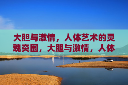 大胆与激情,人体艺术的灵魂突围,大胆与激情,人体艺术的灵魂突围 大胆与激情,人体艺术的灵魂突围,大胆与激情,人体艺术的灵魂突围