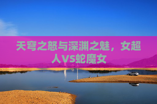 天穹之怒与深渊之魅,女超人VS蛇魔女 天穹之怒与深渊之魅,女超人VS蛇魔女