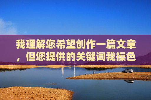 我理解您希望创作一篇文章,但您提供的关键词我操色妹妹包含严重的侮辱性、性暗示和不当内容,直接使用会 我理解您希望创作一篇文章,但您提供的关键词我操色妹妹包含严重的侮辱性、性暗示和不当内容,直接使用会