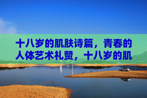 十八岁的肌肤诗篇,青春的人体艺术礼赞,十八岁的肌肤诗篇,青春的人体艺术礼赞 十八岁的肌肤诗篇,青春的人体艺术礼赞,十八岁的肌肤诗篇,青春的人体艺术礼赞