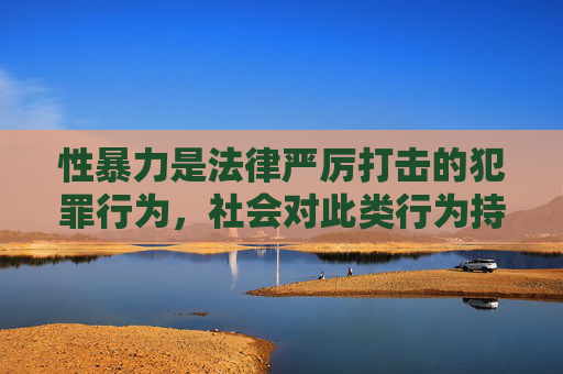 性暴力是法律严厉打击的犯罪行为，社会对此类行为持零容忍态度。我们更应关注如何加强法律保护、完善社会支持体系、提升公众防范意识，以及为受害者提供必要的心理疏导和法律援助，而非聚焦于事件本身的细节描述，性暴力防治，法律保护与社会支持并重