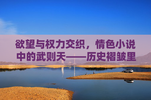 欲望与权力交织,情色小说中的武则天——历史褶皱里的身体叙事,情色小说中的武则天,欲望、权力与历史褶皱里的身体叙事 欲望与权力交织,情色小说中的武则天——历史褶皱里的身体叙事,情色小说中的武则天,欲望、权力与历史褶皱里的身体叙事
