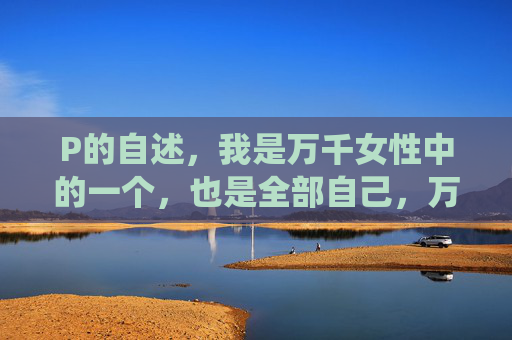 P的自述,我是万千女性中的一个,也是全部自己,万千女性中的一,亦是全部自己 P的自述,我是万千女性中的一个,也是全部自己,万千女性中的一,亦是全部自己