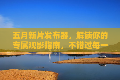 五月新片发布器，解锁你的专属观影指南，不错过每一份精彩，五月新片发布器，解锁专属观影指南，不错过每一份精彩