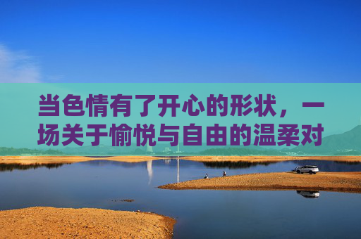 当色情有了开心的形状，一场关于愉悦与自由的温柔对话，色情的开心形状，一场愉悦与自由的温柔对话