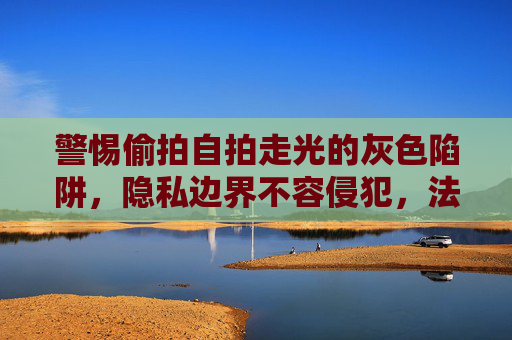 警惕偷拍自拍走光的灰色陷阱,隐私边界不容侵犯,法律与道德共同筑墙,警惕偷拍自拍走光的灰色陷阱,法律道德共筑隐私防线 警惕偷拍自拍走光的灰色陷阱,隐私边界不容侵犯,法律与道德共同筑墙,警惕偷拍自拍走光的灰色陷阱,法律道德共筑隐私防线