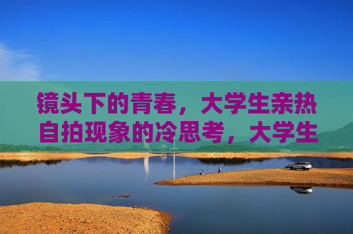 镜头下的青春，大学生亲热自拍现象的冷思考，大学生亲热自拍，镜头下青春的冷思考