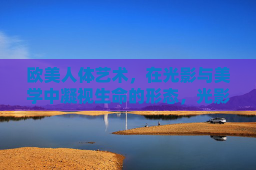 欧美人体艺术,在光影与美学中凝视生命的形态,光影凝视,欧美人体艺术的生命形态美学 欧美人体艺术,在光影与美学中凝视生命的形态,光影凝视,欧美人体艺术的生命形态美学