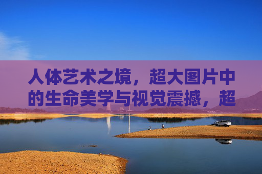 人体艺术之境,超大图片中的生命美学与视觉震撼,超大图片中的人体艺术,生命美学的视觉震撼 人体艺术之境,超大图片中的生命美学与视觉震撼,超大图片中的人体艺术,生命美学的视觉震撼