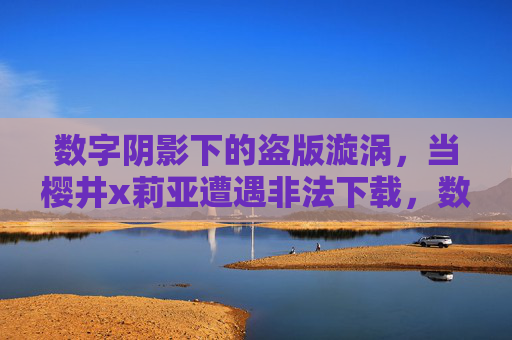 数字阴影下的盗版漩涡，当樱井x莉亚遭遇非法下载，数字盗版漩涡，樱井x莉亚遭遇非法下载