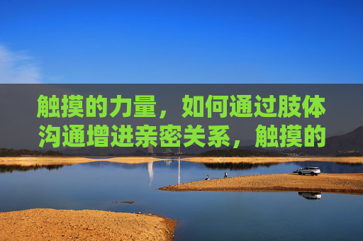 触摸的力量,如何通过肢体沟通增进亲密关系,触摸的力量,肢体沟通增进亲密关系 触摸的力量,如何通过肢体沟通增进亲密关系,触摸的力量,肢体沟通增进亲密关系