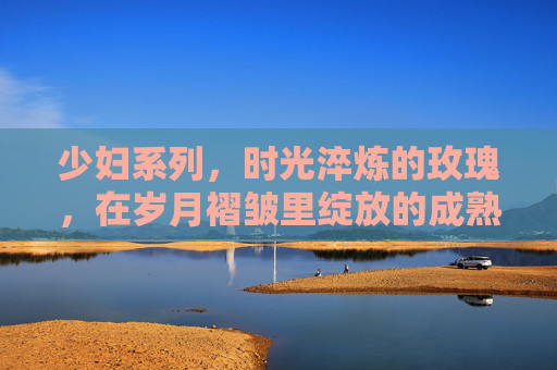 少妇系列，时光淬炼的玫瑰，在岁月褶皱里绽放的成熟美学，时光淬炼的玫瑰，少妇成熟美学