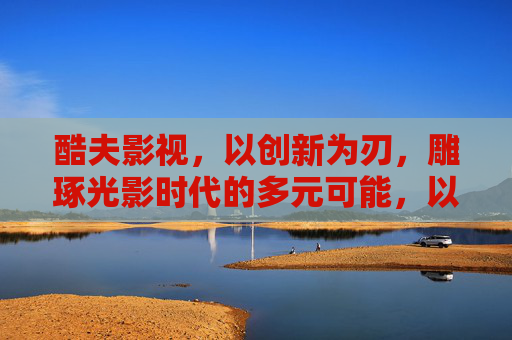 酷夫影视，以创新为刃，雕琢光影时代的多元可能，以创新为刃，雕琢光影多元可能