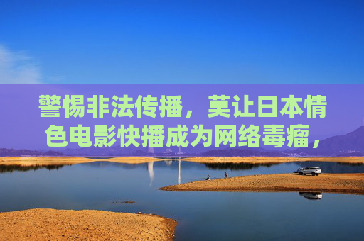 警惕非法传播，莫让日本情色电影快播成为网络毒瘤，警惕非法传播，莫让日本情色电影快播成网络毒瘤