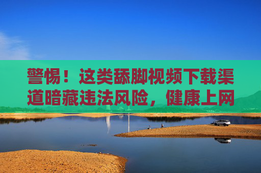 警惕!这类舔脚视频下载渠道暗藏违法风险,健康上网才是正道,警惕!舔脚视频下载渠道暗藏违法风险,健康上网才是正道 警惕!这类舔脚视频下载渠道暗藏违法风险,健康上网才是正道,警惕!舔脚视频下载渠道暗藏违法风险,健康上网才是正道