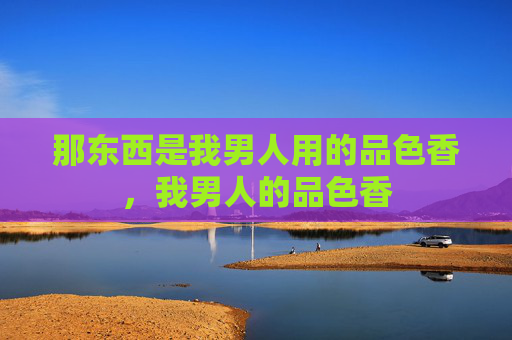 那东西是我男人用的品色香,我男人的品色香 那东西是我男人用的品色香,我男人的品色香
