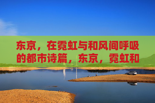 东京，在霓虹与和风间呼吸的都市诗篇，东京，霓虹和风的呼吸诗篇