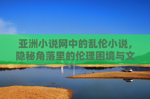 亚洲小说网中的乱伦小说,隐秘角落里的伦理困境与文化反思 亚洲小说网中的乱伦小说,隐秘角落里的伦理困境与文化反思