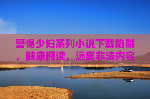 警惕少妇系列小说下载陷阱,健康阅读,远离非法内容,警惕少妇系列小说下载陷阱,健康阅读远离非法内容 警惕少妇系列小说下载陷阱,健康阅读,远离非法内容,警惕少妇系列小说下载陷阱,健康阅读远离非法内容